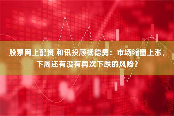 股票网上配资 和讯投顾杨德勇：市场缩量上涨，下周还有没有再次下跌的风险？