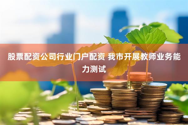 股票配资公司行业门户配资 我市开展教师业务能力测试