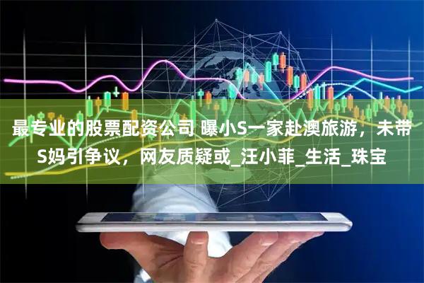 最专业的股票配资公司 曝小S一家赴澳旅游，未带S妈引争议，网友质疑或_汪小菲_生活_珠宝