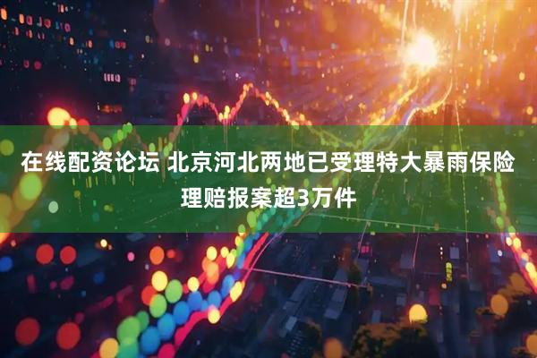在线配资论坛 北京河北两地已受理特大暴雨保险理赔报案超3万件
