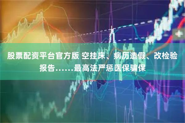 股票配资平台官方版 空挂床、病历造假、改检验报告……最高法严惩医保骗保
