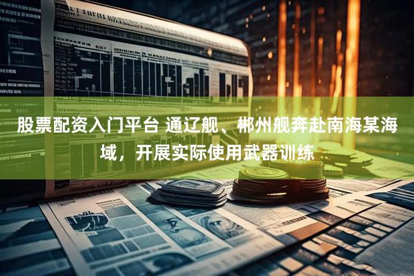 股票配资入门平台 通辽舰、郴州舰奔赴南海某海域，开展实际使用武器训练