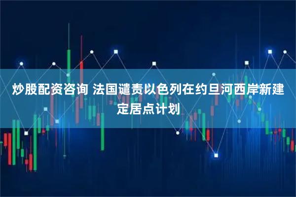 炒股配资咨询 法国谴责以色列在约旦河西岸新建定居点计划