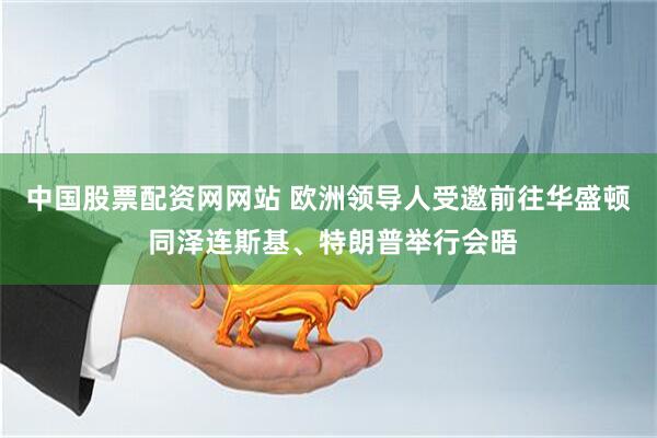 中国股票配资网网站 欧洲领导人受邀前往华盛顿 同泽连斯基、特朗普举行会晤