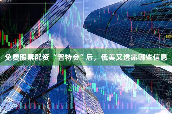 免费股票配资 “普特会”后，俄美又透露哪些信息