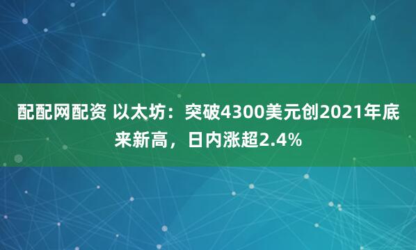 配配网配资 以太坊：突破4300美元创2021年底来新高，日内涨超2.4%