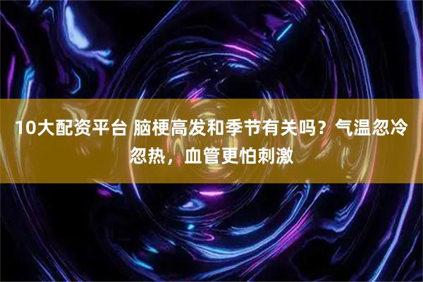 10大配资平台 脑梗高发和季节有关吗?气温忽冷忽热,血管更怕刺激