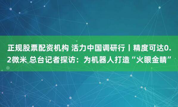 正规股票配资机构 活力中国调研行丨精度可达0.2微米 总台记者探访:为机器人打造“火眼金睛”