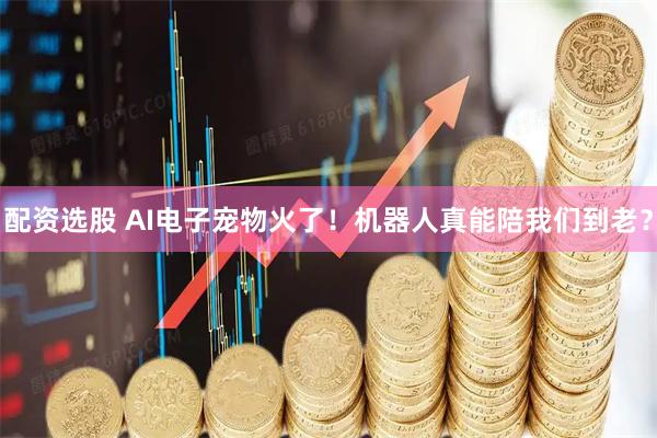 配资选股 AI电子宠物火了！机器人真能陪我们到老？