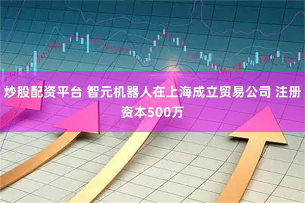 炒股配资平台 智元机器人在上海成立贸易公司 注册资本500万